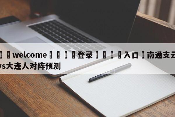 ⚛️welcome👎登录🆚入口✋南通支云vs大连人对阵预测