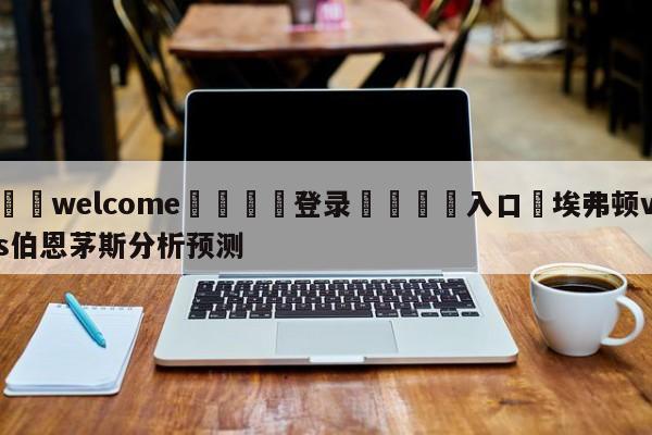 ⚛️welcome👎登录🆚入口✋埃弗顿vs伯恩茅斯分析预测