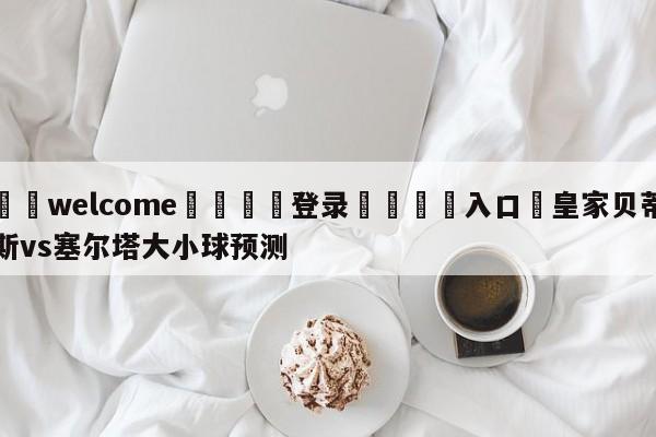 ⚛️welcome👎登录🆚入口✋皇家贝蒂斯vs塞尔塔大小球预测