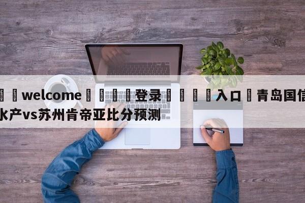 ⚛️welcome👎登录🆚入口✋青岛国信水产vs苏州肯帝亚比分预测