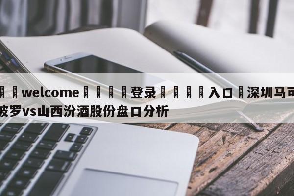 ⚛️welcome👎登录🆚入口✋深圳马可波罗vs山西汾酒股份盘口分析