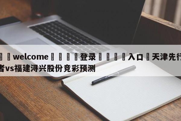 ⚛️welcome👎登录🆚入口✋天津先行者vs福建浔兴股份竞彩预测