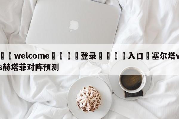 ⚛️welcome👎登录🆚入口✋塞尔塔vs赫塔菲对阵预测