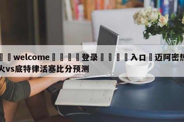 ⚛️welcome👎登录🆚入口✋迈阿密热火vs底特律活塞比分预测