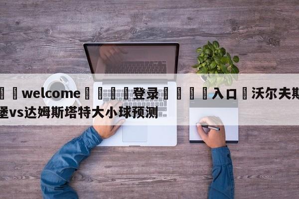 ⚛️welcome👎登录🆚入口✋沃尔夫斯堡vs达姆斯塔特大小球预测