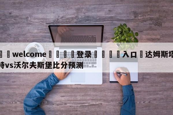 ⚛️welcome👎登录🆚入口✋达姆斯塔特vs沃尔夫斯堡比分预测