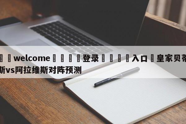 ⚛️welcome👎登录🆚入口✋皇家贝蒂斯vs阿拉维斯对阵预测