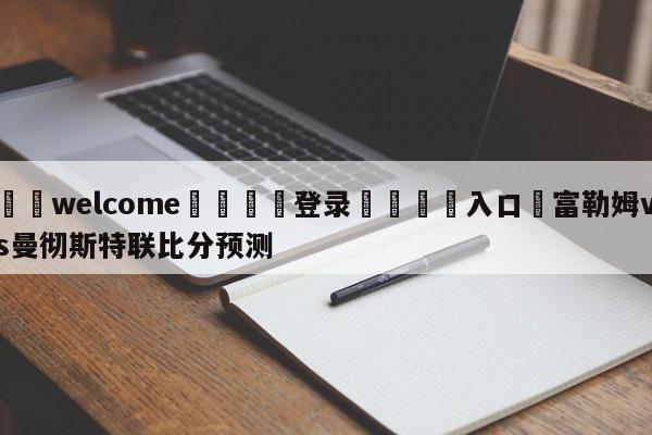 ⚛️welcome👎登录🆚入口✋富勒姆vs曼彻斯特联比分预测