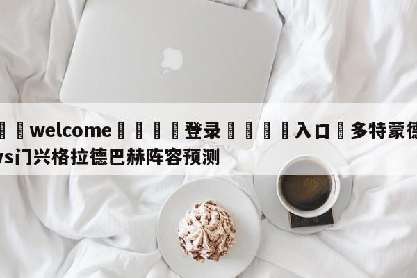 ⚛️welcome👎登录🆚入口✋多特蒙德vs门兴格拉德巴赫阵容预测