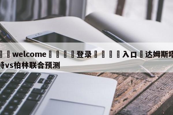 ⚛️welcome👎登录🆚入口✋达姆斯塔特vs柏林联合预测