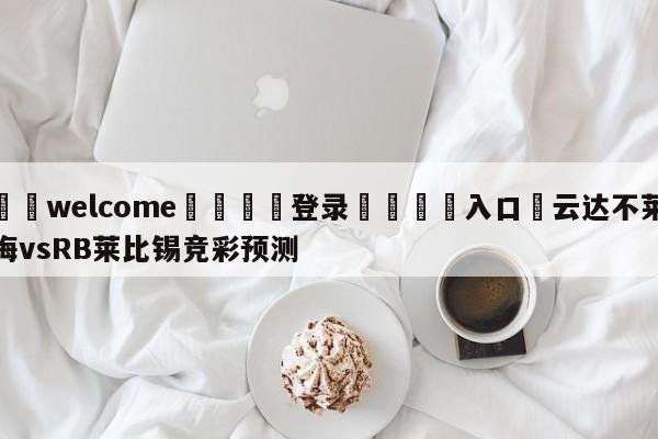 ⚛️welcome👎登录🆚入口✋云达不莱梅vsRB莱比锡竞彩预测