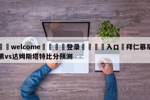 ⚛️welcome👎登录🆚入口✋拜仁慕尼黑vs达姆斯塔特比分预测