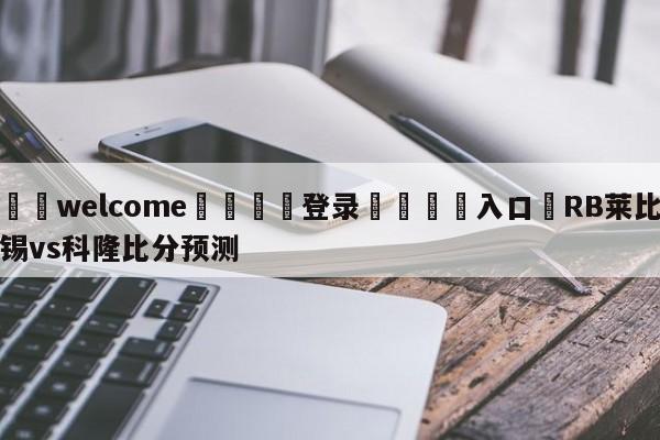 ⚛️welcome👎登录🆚入口✋RB莱比锡vs科隆比分预测