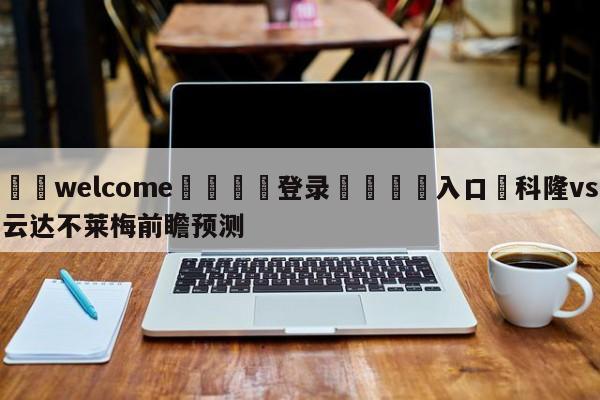 ⚛️welcome👎登录🆚入口✋科隆vs云达不莱梅前瞻预测