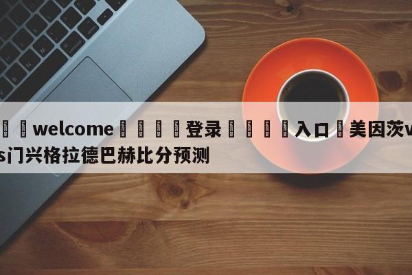 ⚛️welcome👎登录🆚入口✋美因茨vs门兴格拉德巴赫比分预测