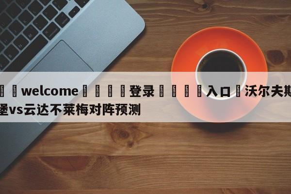 ⚛️welcome👎登录🆚入口✋沃尔夫斯堡vs云达不莱梅对阵预测