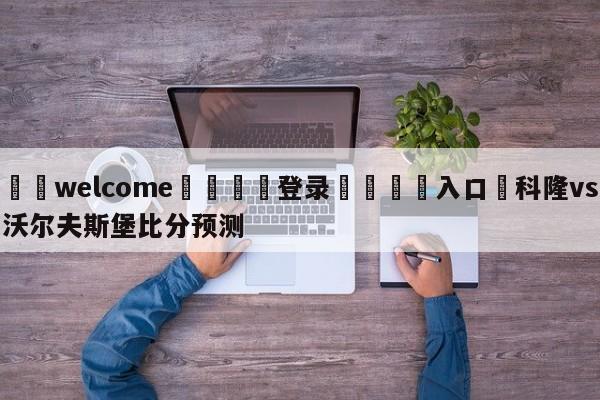 ⚛️welcome👎登录🆚入口✋科隆vs沃尔夫斯堡比分预测