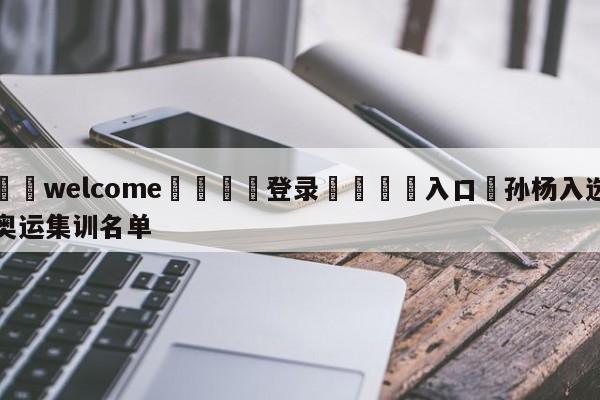 ⚛️welcome👎登录🆚入口✋孙杨入选奥运集训名单