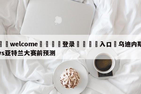 ⚛️welcome👎登录🆚入口✋乌迪内斯vs亚特兰大赛前预测