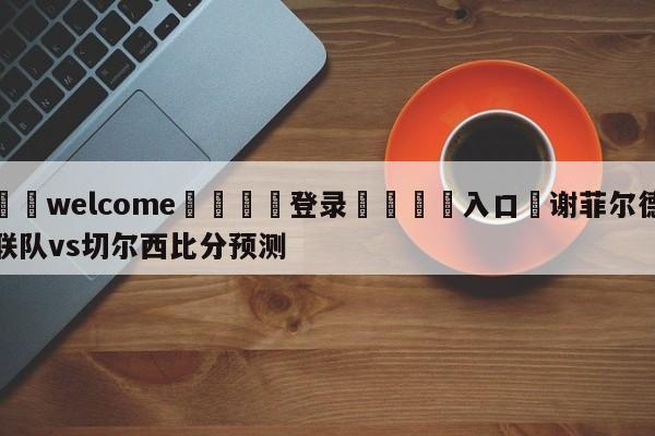 ⚛️welcome👎登录🆚入口✋谢菲尔德联队vs切尔西比分预测