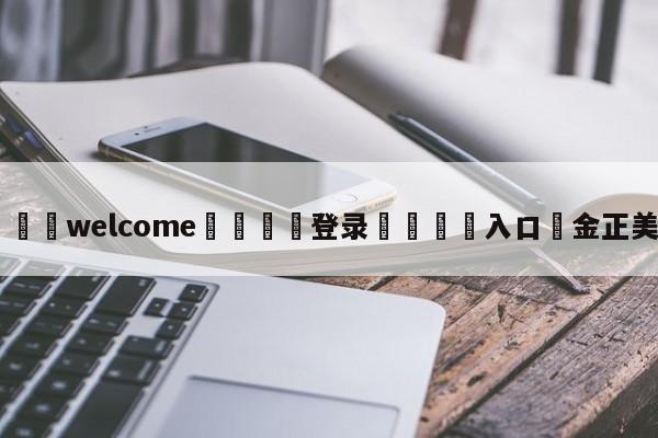 ⚛️welcome👎登录🆚入口✋金正美