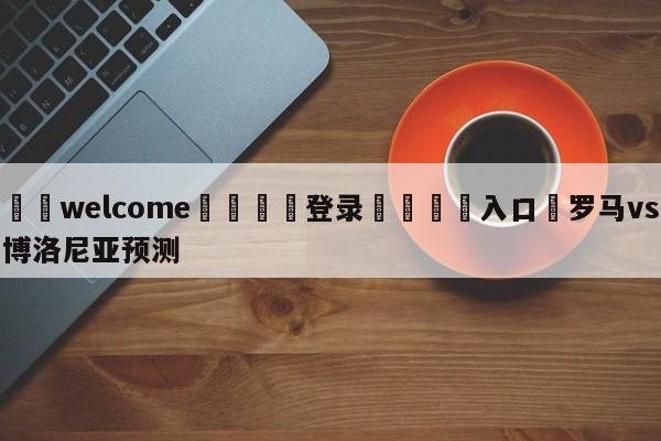 ⚛️welcome👎登录🆚入口✋罗马vs博洛尼亚预测