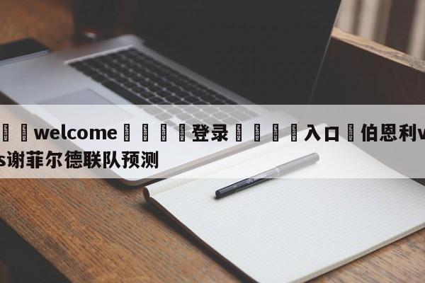 ⚛️welcome👎登录🆚入口✋伯恩利vs谢菲尔德联队预测