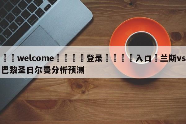 ⚛️welcome👎登录🆚入口✋兰斯vs巴黎圣日尔曼分析预测