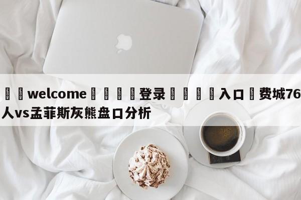 ⚛️welcome👎登录🆚入口✋费城76人vs孟菲斯灰熊盘口分析