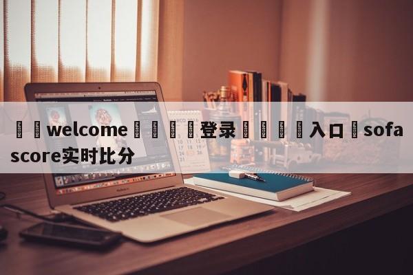 ⚛️welcome👎登录🆚入口✋sofascore实时比分