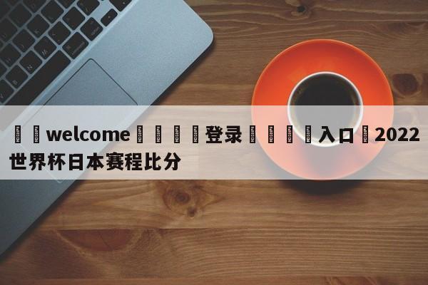 ⚛️welcome👎登录🆚入口✋2022世界杯日本赛程比分