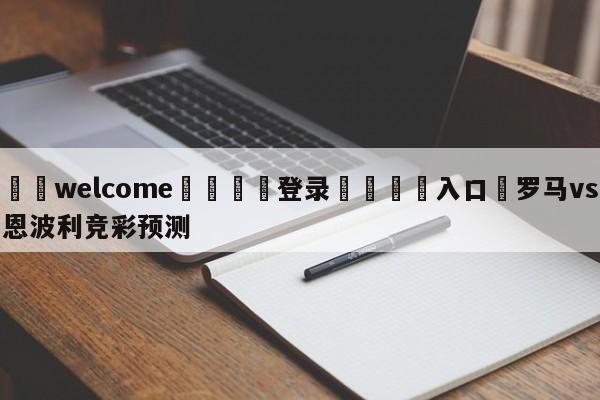 ⚛️welcome👎登录🆚入口✋罗马vs恩波利竞彩预测