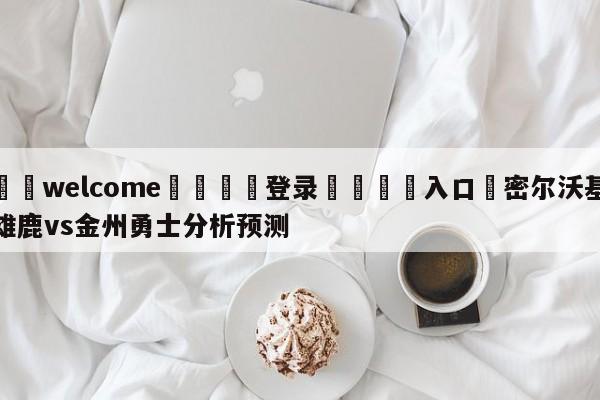 ⚛️welcome👎登录🆚入口✋密尔沃基雄鹿vs金州勇士分析预测