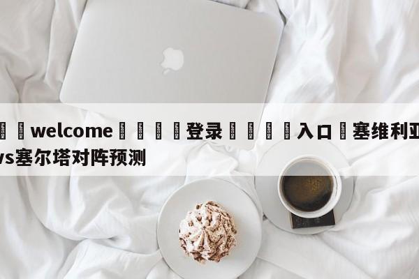 ⚛️welcome👎登录🆚入口✋塞维利亚vs塞尔塔对阵预测