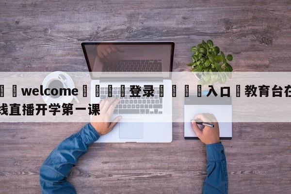 ⚛️welcome👎登录🆚入口✋教育台在线直播开学第一课