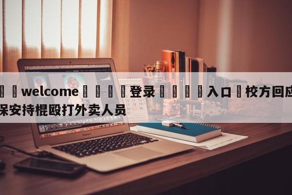 ⚛️welcome👎登录🆚入口✋校方回应保安持棍殴打外卖人员