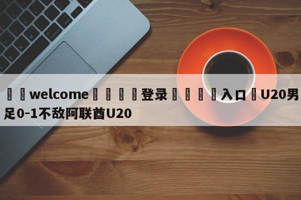 ⚛️welcome👎登录🆚入口✋U20男足0-1不敌阿联酋U20