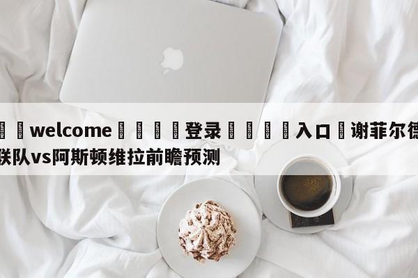 ⚛️welcome👎登录🆚入口✋谢菲尔德联队vs阿斯顿维拉前瞻预测