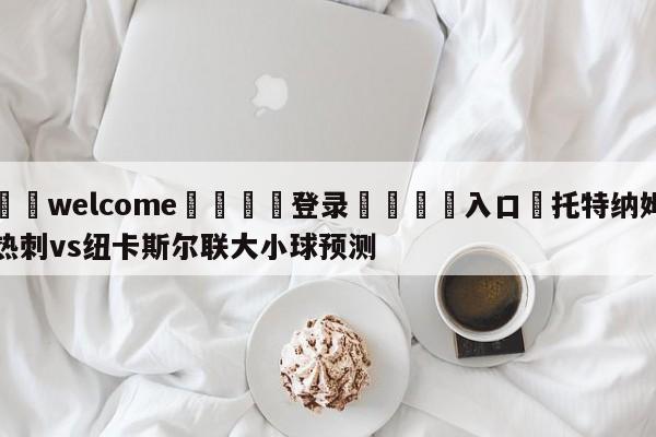 ⚛️welcome👎登录🆚入口✋托特纳姆热刺vs纽卡斯尔联大小球预测