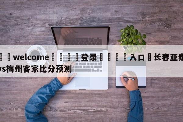 ⚛️welcome👎登录🆚入口✋长春亚泰vs梅州客家比分预测