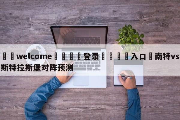 ⚛️welcome👎登录🆚入口✋南特vs斯特拉斯堡对阵预测