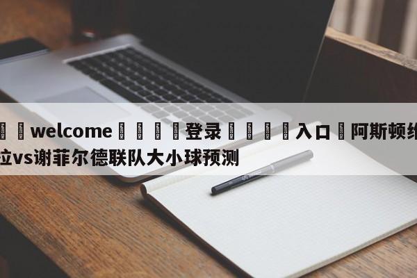 ⚛️welcome👎登录🆚入口✋阿斯顿维拉vs谢菲尔德联队大小球预测