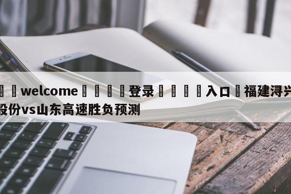 ⚛️welcome👎登录🆚入口✋福建浔兴股份vs山东高速胜负预测