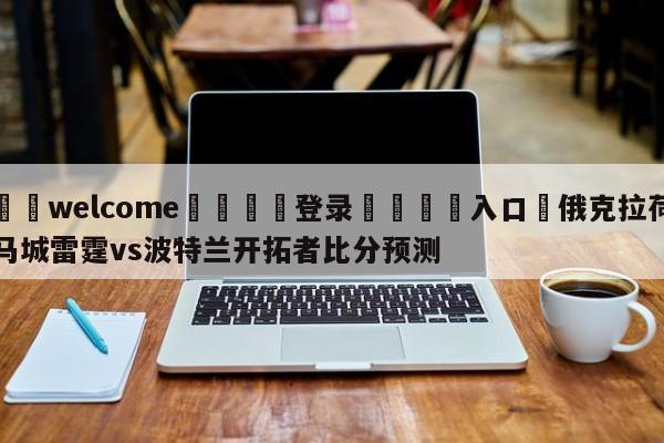 ⚛️welcome👎登录🆚入口✋俄克拉荷马城雷霆vs波特兰开拓者比分预测