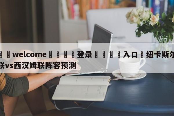 ⚛️welcome👎登录🆚入口✋纽卡斯尔联vs西汉姆联阵容预测